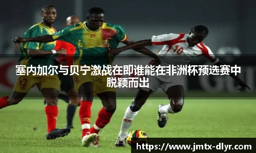 塞内加尔与贝宁激战在即谁能在非洲杯预选赛中脱颖而出