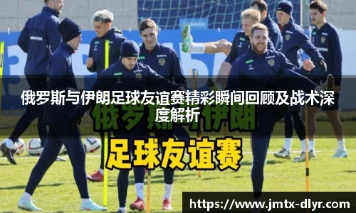 俄罗斯与伊朗足球友谊赛精彩瞬间回顾及战术深度解析