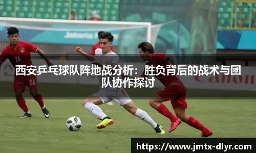 西安乒乓球队阵地战分析:胜负背后的战术与团队协作探讨